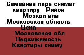 Семейная пара снимет квартиру › Район ­ Москва или Московская область › Цена ­ 15 000 - Московская обл. Недвижимость » Квартиры сниму   